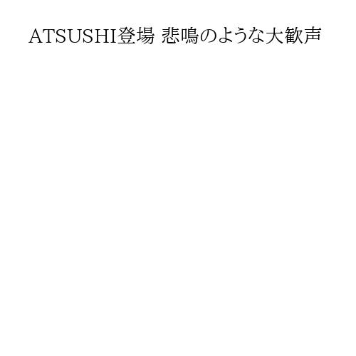 ATSUSHI登場 悲鳴のような大歓声