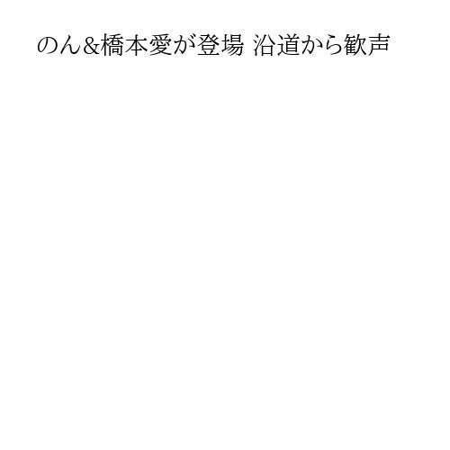 のん&橋本愛が登場 沿道から歓声