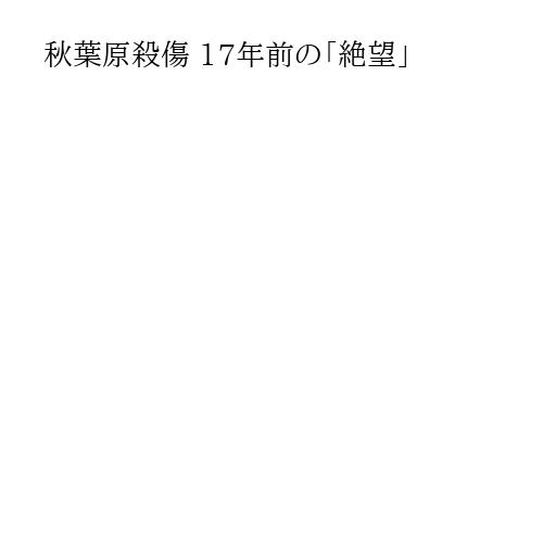 秋葉原殺傷 17年前の「絶望」