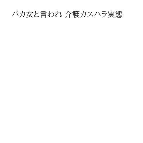 バカ女と言われ 介護カスハラ実態