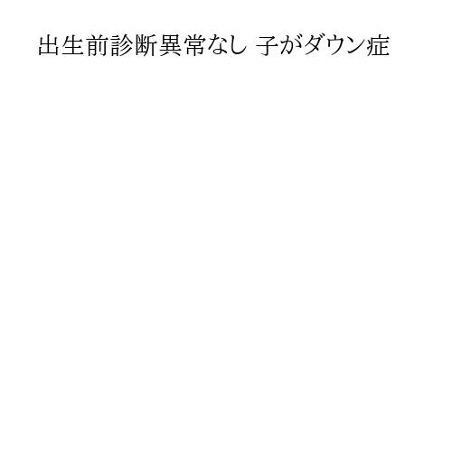 出生前診断異常なし 子がダウン症