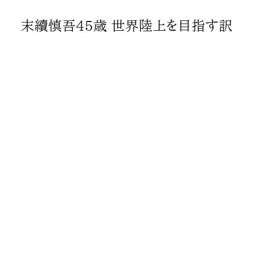 末續慎吾45歳 世界陸上を目指す訳