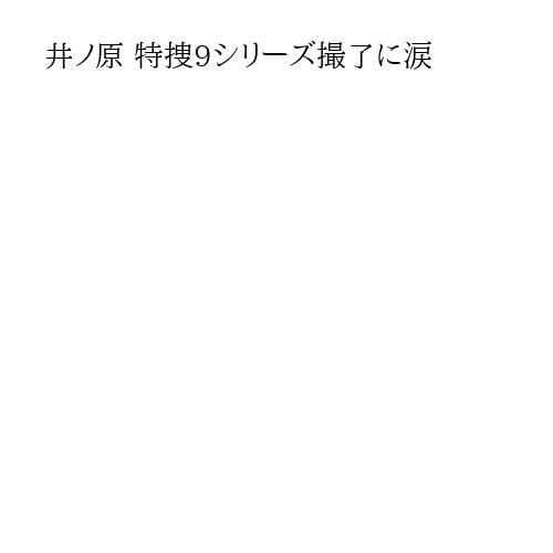 井ノ原 特捜9シリーズ撮了に涙
