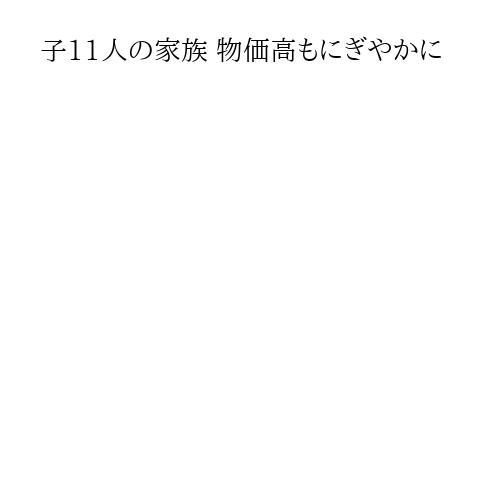 子11人の家族 物価高もにぎやかに