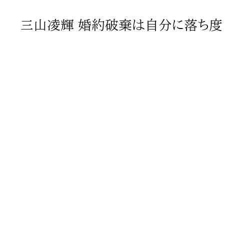 三山凌輝 婚約破棄は自分に落ち度