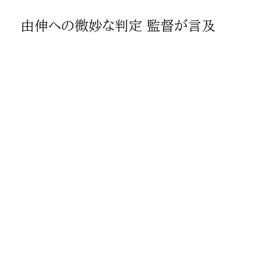 由伸への微妙な判定 監督が言及