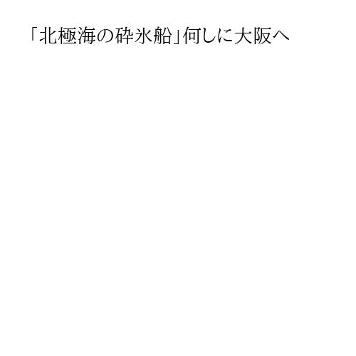 「北極海の砕氷船」何しに大阪へ