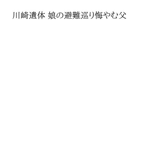 川崎遺体 娘の避難巡り悔やむ父