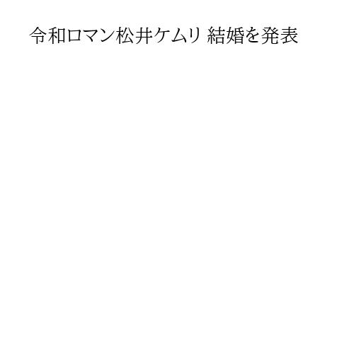 令和ロマン松井ケムリ 結婚を発表
