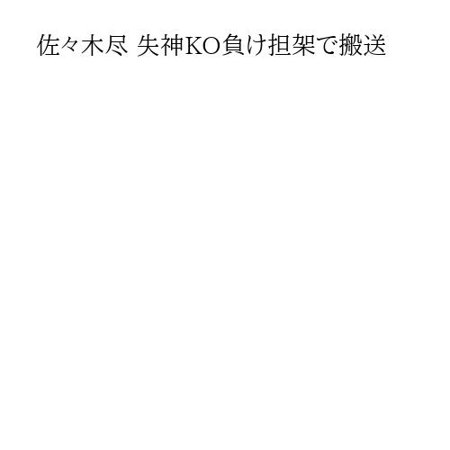 佐々木尽 失神KO負け担架で搬送