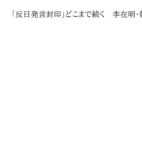 「反日発言封印」どこまで続く　李在明・韓国大統領、日本重視「実用外交」の行方は