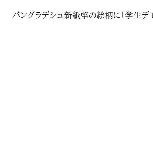 バングラデシュ新紙幣の絵柄に「学生デモ」採用　「歴史的な評価定まっていない」の声も
