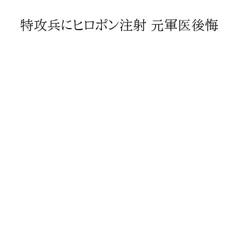 特攻兵にヒロポン注射 元軍医後悔