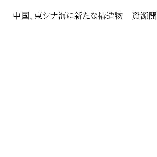 中国、東シナ海に新たな構造物　資源開発のための設備か　日本政府「一方的」と抗議