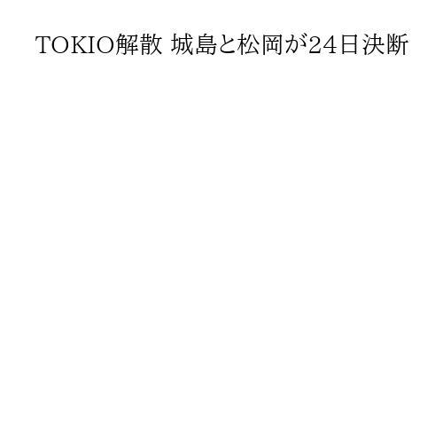 TOKIO解散 城島と松岡が24日決断