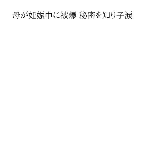 母が妊娠中に被爆 秘密を知り子涙