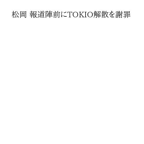 松岡 報道陣前にTOKIO解散を謝罪