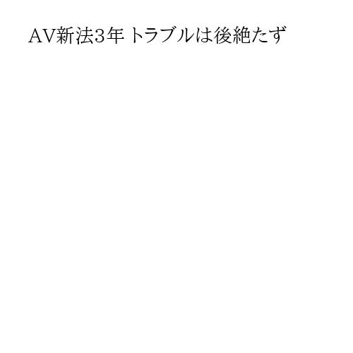 AV新法3年 トラブルは後絶たず