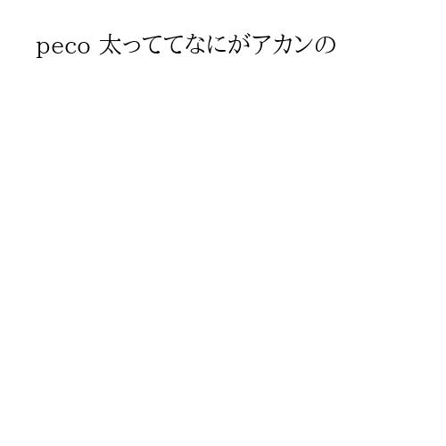 peco 太っててなにがアカンの