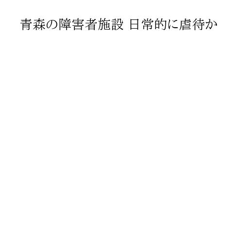 青森の障害者施設 日常的に虐待か
