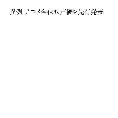 異例 アニメ名伏せ声優を先行発表