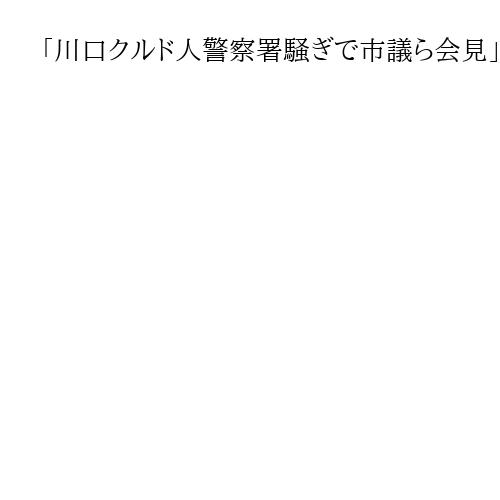 「川口クルド人警察署騒ぎで市議ら会見」が読まれています。問題をこじらせているのは誰？