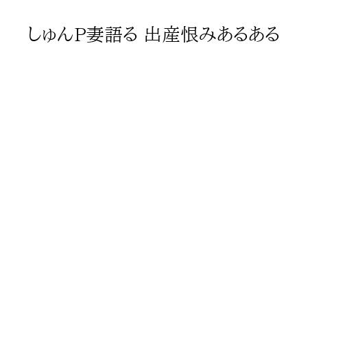 しゅんP妻語る 出産恨みあるある