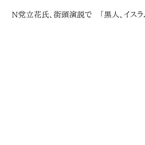 N党立花氏、街頭演説で　「黒人、イスラム系の人たち集団でいると怖い」
