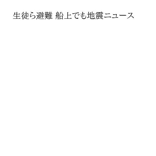 生徒ら避難 船上でも地震ニュース