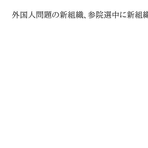外国人問題の新組織、参院選中に新組織　石破首相、司令塔担いアピール狙う