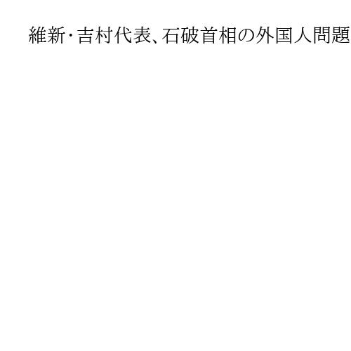 維新・吉村代表、石破首相の外国人問題新組織に疑問符　「選挙対策では」