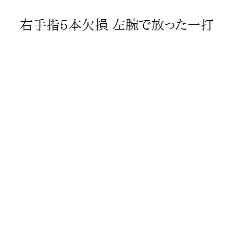 右手指5本欠損 左腕で放った一打