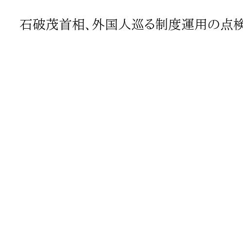 石破茂首相、外国人巡る制度運用の点検指示　内閣官房に新組織発足