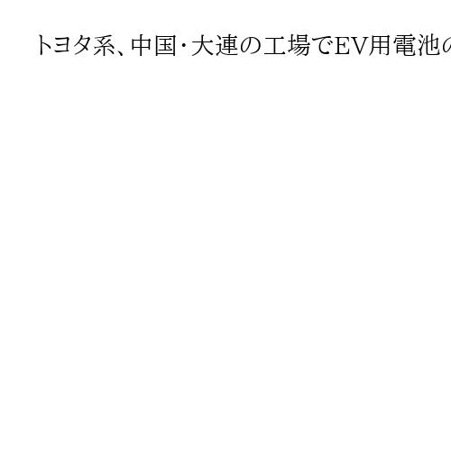 トヨタ系、中国・大連の工場でEV用電池の生産検討　急速な普及で現地調達の体制を整備