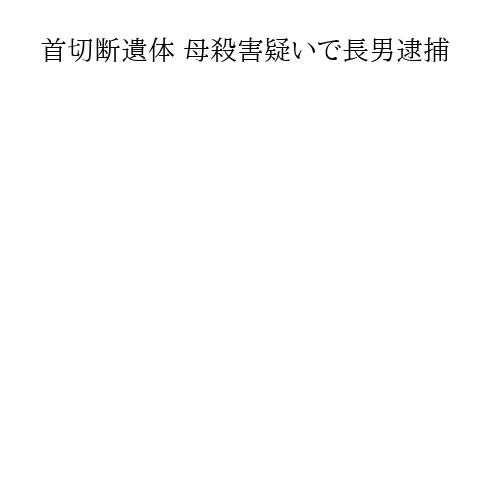 首切断遺体 母殺害疑いで長男逮捕