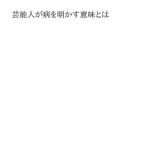芸能人が病を明かす意味とは