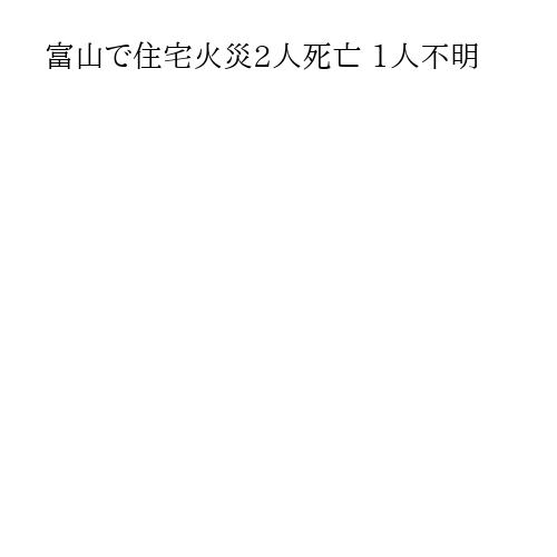 富山で住宅火災2人死亡 1人不明