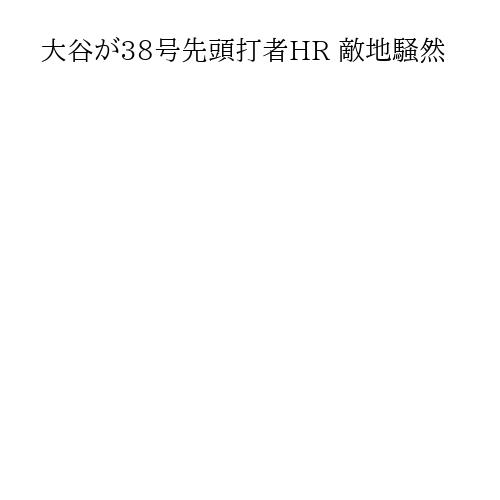 大谷が38号先頭打者HR 敵地騒然