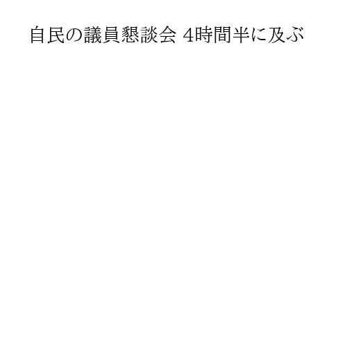 自民の議員懇談会 4時間半に及ぶ