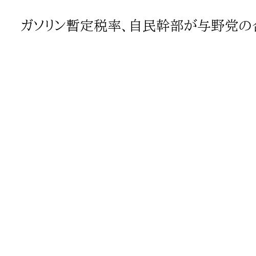 ガソリン暫定税率、自民幹部が与野党の合意文書案大筋で受け入れ　30日に正式合意へ