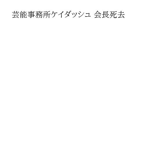 芸能事務所ケイダッシュ 会長死去