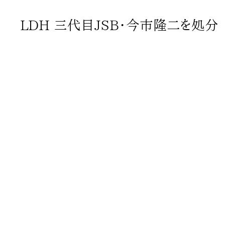 LDH 三代目JSB・今市隆二を処分