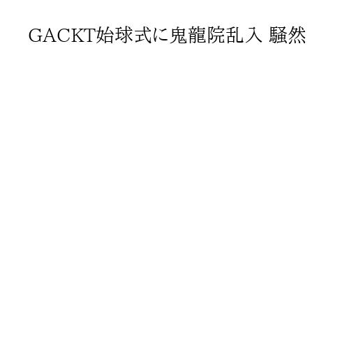 GACKT始球式に鬼龍院乱入 騒然