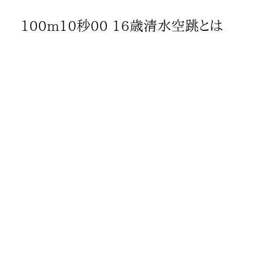 100m10秒00 16歳清水空跳とは