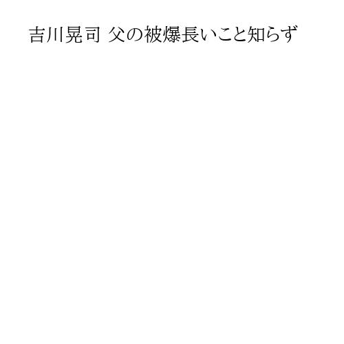 吉川晃司 父の被爆長いこと知らず