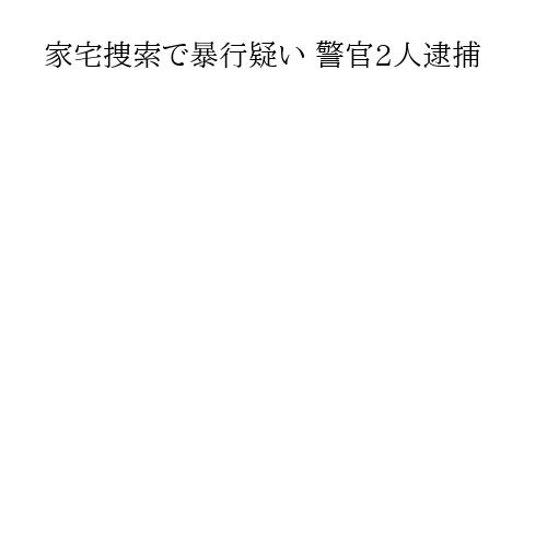 家宅捜索で暴行疑い 警官2人逮捕