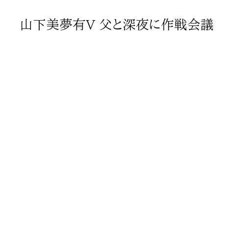 山下美夢有V 父と深夜に作戦会議