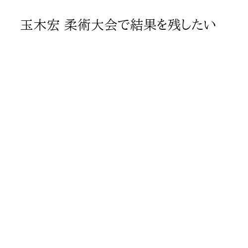 玉木宏 柔術大会で結果を残したい