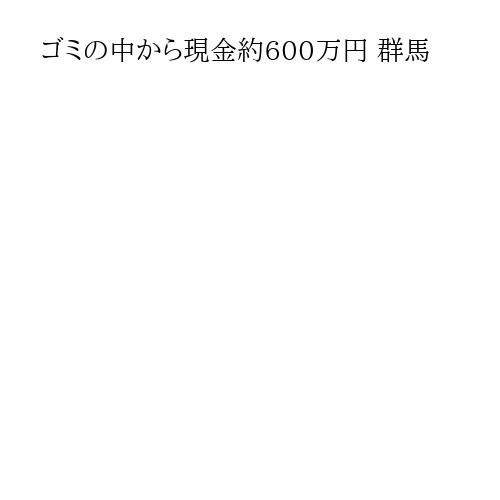 ゴミの中から現金約600万円 群馬