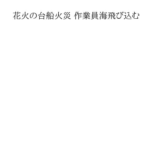花火の台船火災 作業員海飛び込む